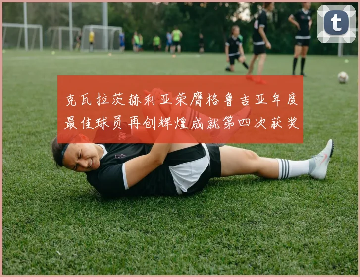 克瓦拉茨赫利亚荣膺格鲁吉亚年度最佳球员再创辉煌成就第四次获奖