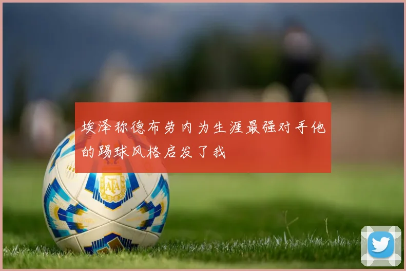 埃泽称德布劳内为生涯最强对手他的踢球风格启发了我
