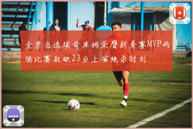 全票当选埃奇库姆荣膺新秀赛MVP两场比赛狂砍23分上演绝杀时刻