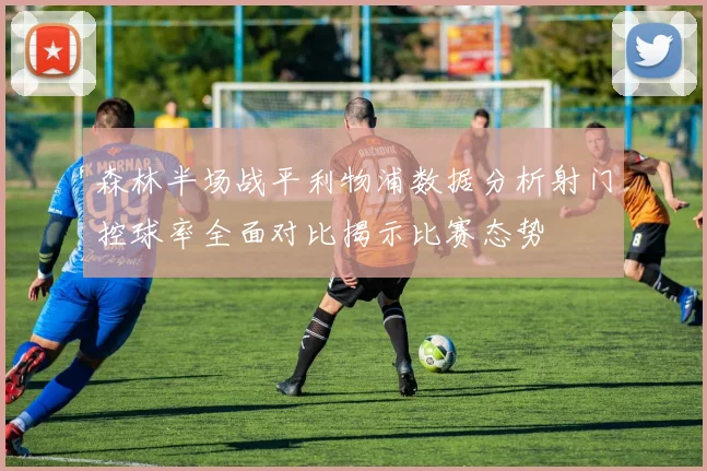 森林半场战平利物浦数据分析射门控球率全面对比揭示比赛态势