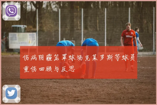 伤病阴霾笼罩球场克莱罗斯等球员重伤回顾与反思