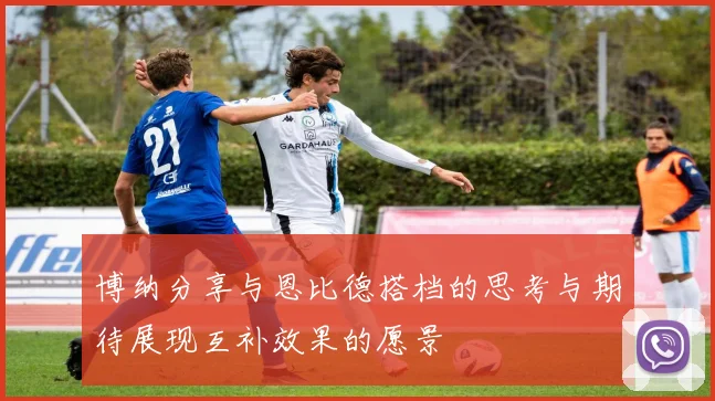 博纳分享与恩比德搭档的思考与期待展现互补效果的愿景