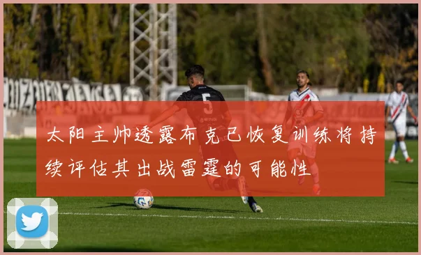 太阳主帅透露布克已恢复训练将持续评估其出战雷霆的可能性