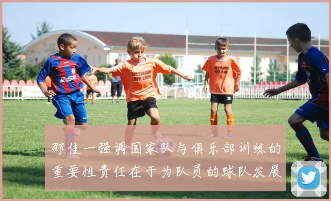 邵佳一强调国家队与俱乐部训练的重要性责任在于为队员的球队发展贡献力量