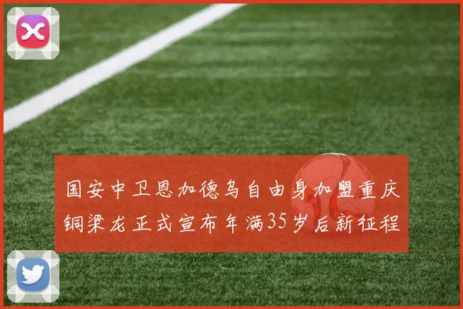 国安中卫恩加德乌自由身加盟重庆铜梁龙正式宣布年满35岁后新征程开启
