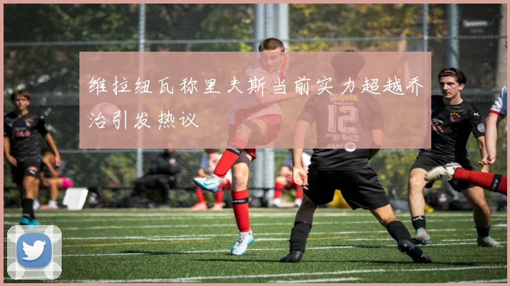 维拉纽瓦称里夫斯当前实力超越乔治引发热议