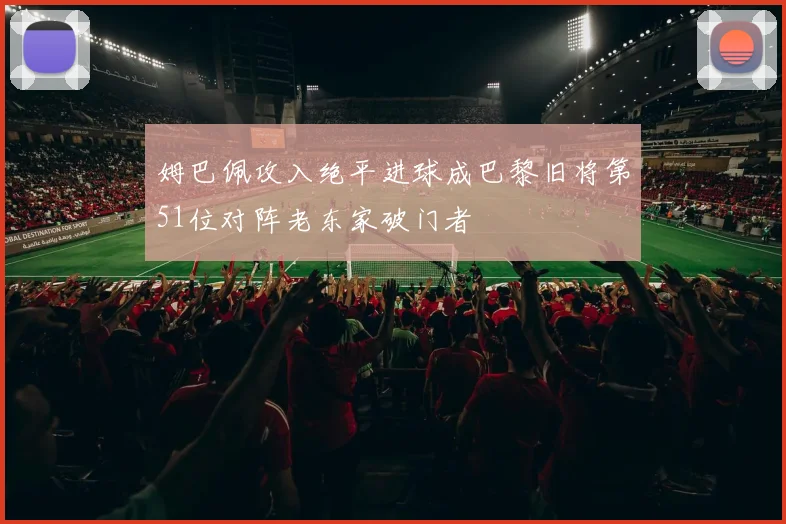 姆巴佩攻入绝平进球成巴黎旧将第51位对阵老东家破门者